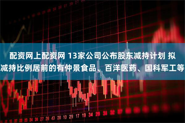 配资网上配资网 13家公司公布股东减持计划 拟减持比例居前的有仲景食品、百洋医药、国科军工等