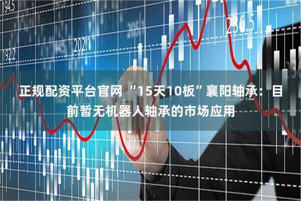 正规配资平台官网 “15天10板”襄阳轴承：目前暂无机器人轴承的市场应用