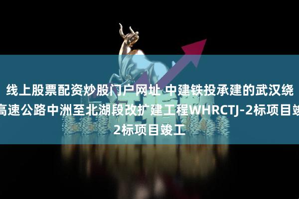 线上股票配资炒股门户网址 中建铁投承建的武汉绕城高速公路中洲至北湖段改扩建工程WHRCTJ-2标项目竣工