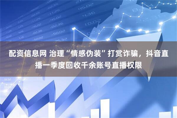 配资信息网 治理“情感伪装”打赏诈骗，抖音直播一季度回收千余账号直播权限