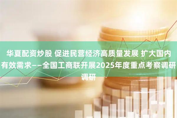 华夏配资炒股 促进民营经济高质量发展 扩大国内有效需求——全国工商联开展2025年度重点考察调研