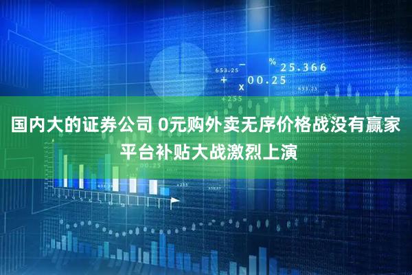 国内大的证券公司 0元购外卖无序价格战没有赢家 平台补贴大战激烈上演