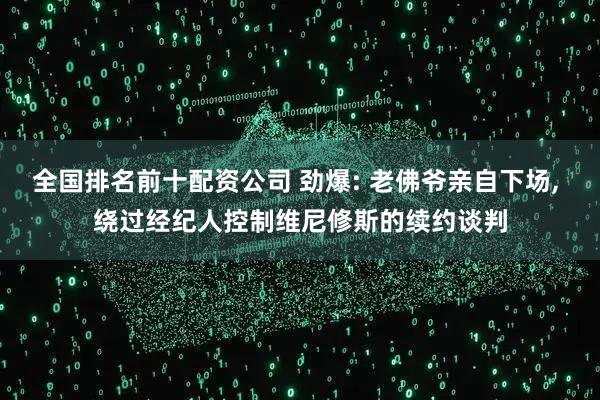 全国排名前十配资公司 劲爆: 老佛爷亲自下场, 绕过经纪人控制维尼修斯的续约谈判