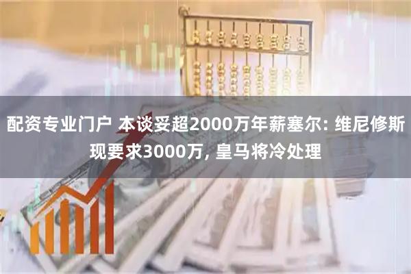 配资专业门户 本谈妥超2000万年薪塞尔: 维尼修斯现要求3000万, 皇马将冷处理
