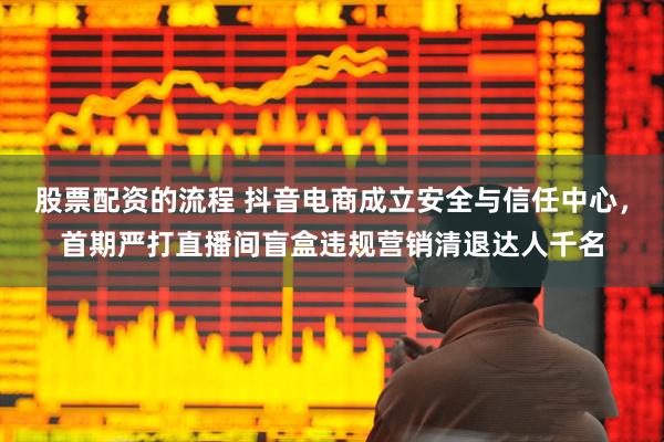 股票配资的流程 抖音电商成立安全与信任中心，首期严打直播间盲盒违规营销清退达人千名