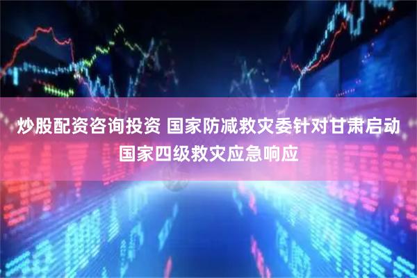 炒股配资咨询投资 国家防减救灾委针对甘肃启动国家四级救灾应急响应