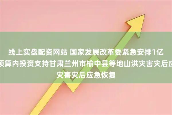 线上实盘配资网站 国家发展改革委紧急安排1亿元中央预算内投资支持甘肃兰州市榆中县等地山洪灾害灾后应急恢复