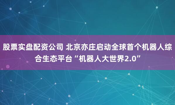 股票实盘配资公司 北京亦庄启动全球首个机器人综合生态平台“机器人大世界2.0”