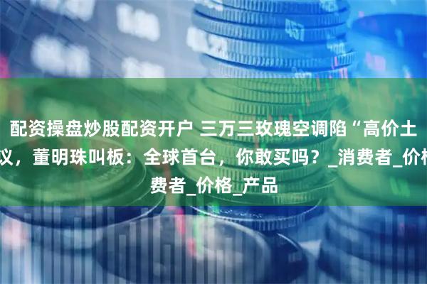 配资操盘炒股配资开户 三万三玫瑰空调陷“高价土味”争议，董明珠叫板：全球首台，你敢买吗？_消费者_价格_产品
