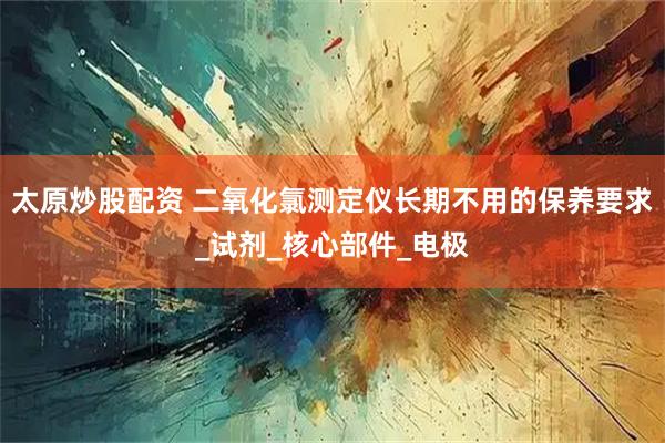 太原炒股配资 二氧化氯测定仪长期不用的保养要求_试剂_核心部件_电极