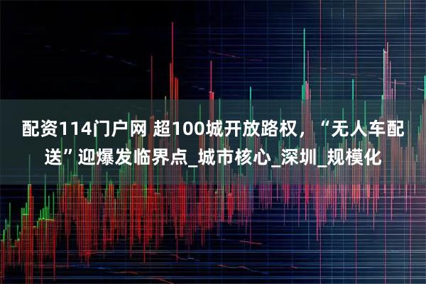 配资114门户网 超100城开放路权，“无人车配送”迎爆发临界点_城市核心_深圳_规模化
