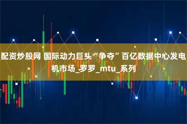配资炒股网 国际动力巨头“争夺”百亿数据中心发电机市场_罗罗_mtu_系列