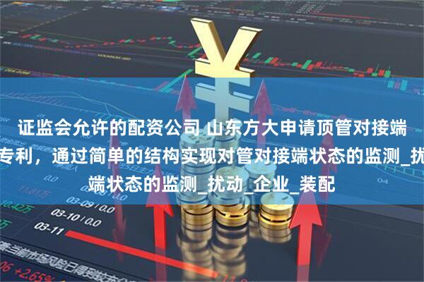 证监会允许的配资公司 山东方大申请顶管对接端状态监测装置专利，通过简单的结构实现对管对接端状态的监测_扰动_企业_装配
