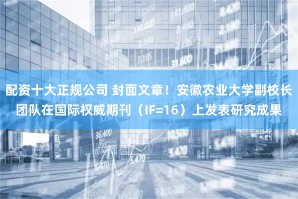 配资十大正规公司 封面文章！安徽农业大学副校长团队在国际权威期刊（IF=16）上发表研究成果