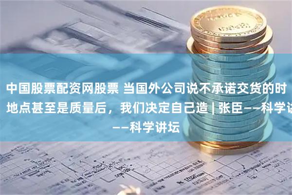 中国股票配资网股票 当国外公司说不承诺交货的时间、地点甚至是质量后，我们决定自己造 | 张臣——科学讲坛