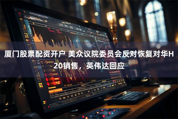 厦门股票配资开户 美众议院委员会反对恢复对华H20销售，英伟达回应