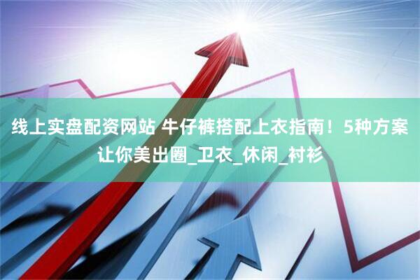 线上实盘配资网站 牛仔裤搭配上衣指南！5种方案让你美出圈_卫衣_休闲_衬衫