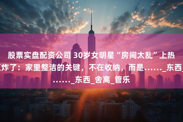 股票实盘配资公司 30岁女明星“房间太乱”上热搜，评论区炸了：家里整洁的关键，不在收纳，而是……_东西_舍离_管乐