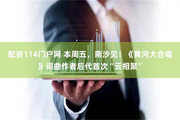配资114门户网 本周五，南沙见！《黄河大合唱》词曲作者后代首次“云相聚”