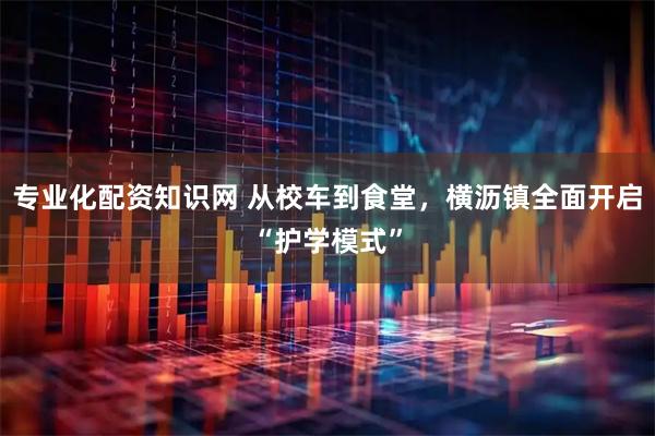 专业化配资知识网 从校车到食堂，横沥镇全面开启“护学模式”