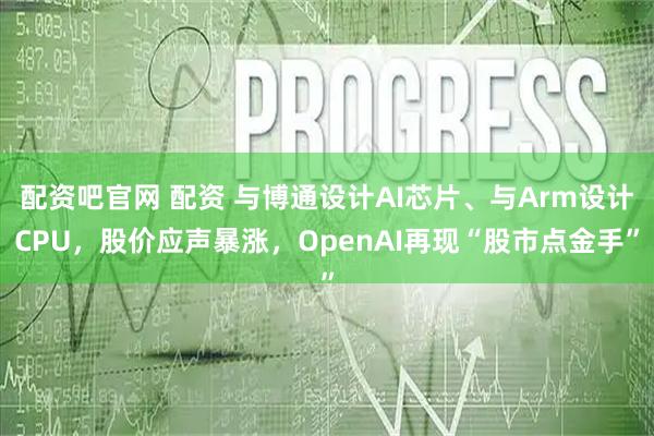 配资吧官网 配资 与博通设计AI芯片、与Arm设计CPU,股价应声暴涨,OpenAI再现“股市点金手”