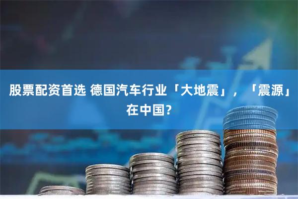 股票配资首选 德国汽车行业「大地震」,「震源」在中国?