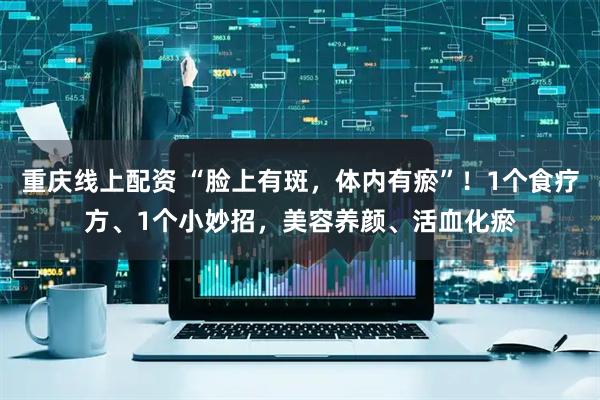 重庆线上配资 “脸上有斑，体内有瘀”！1个食疗方、1个小妙招，美容养颜、活血化瘀