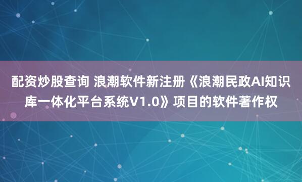 配资炒股查询 浪潮软件新注册《浪潮民政AI知识库一体化平台系统V1.0》项目的软件著作权