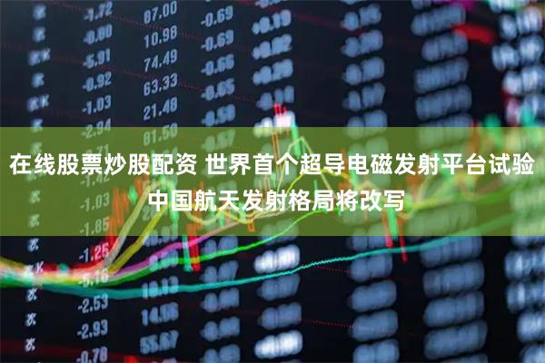 在线股票炒股配资 世界首个超导电磁发射平台试验 中国航天发射格局将改写